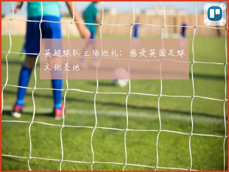 英超球队主场巡礼:感受英国足球文化圣地