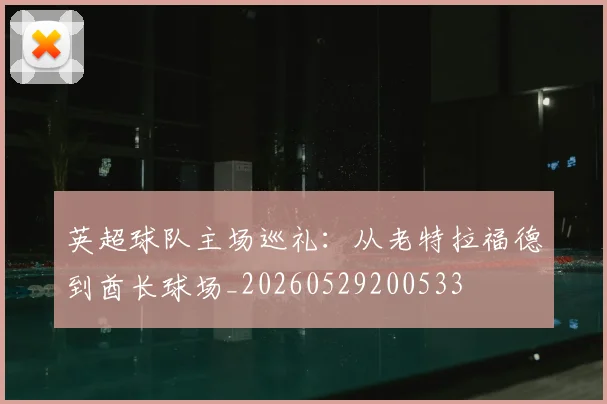英超球队主场巡礼：从老特拉福德到酋长球场_20260529200533
