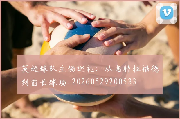 英超球队主场巡礼：从老特拉福德到酋长球场_20260529200533