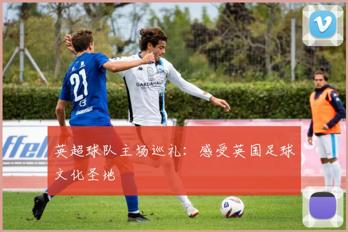 英超球队主场巡礼：感受英国足球文化圣地