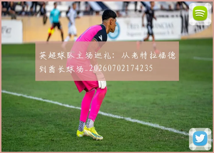 英超球队主场巡礼：从老特拉福德到酋长球场_20260702174235